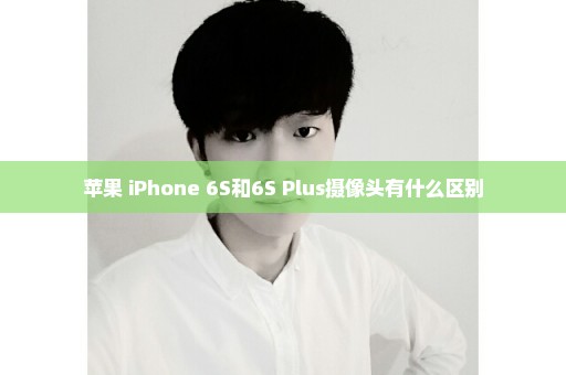 苹果 iPhone 6S和6S Plus摄像头有什么区别