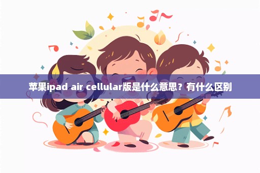 苹果ipad air cellular版是什么意思？有什么区别