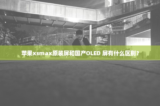 苹果xsmax原装屏和国产OLED 屏有什么区别？