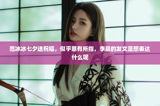 范冰冰七夕送祝福，似乎意有所指，李晨的发文是想表达什么呢