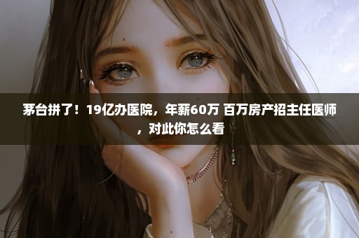 茅台拼了！19亿办医院，年薪60万+百万房产招主任医师，对此你怎么看