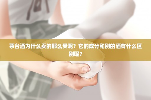 茅台酒为什么卖的那么贵呢？它的成分和别的酒有什么区别呢？
