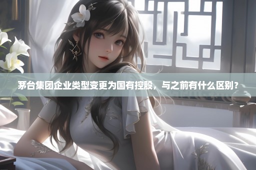 茅台集团企业类型变更为国有控股，与之前有什么区别？