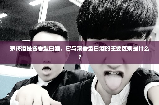 茅将酒是酱香型白酒，它与浓香型白酒的主要区别是什么？