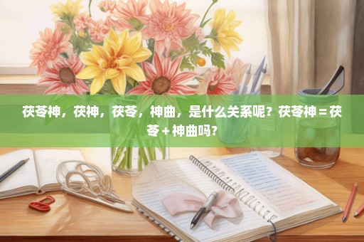 茯苓神，茯神，茯苓，神曲，是什么关系呢？茯苓神＝茯苓＋神曲吗？