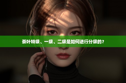 茶叶特级、一级、二级是如何进行分级的？