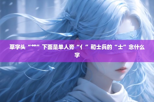 草字头“艹”下面是单人旁“亻”和士兵的“士”念什么字