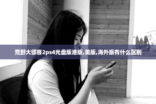 荒野大镖客2ps4光盘版港版,美版,海外版有什么区别