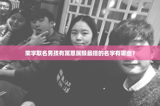 荣字取名男孩有寓意属猴最搭的名字有哪些？