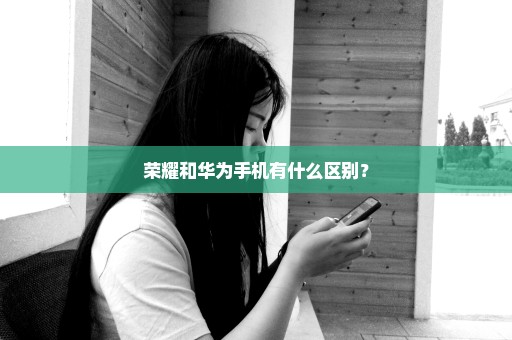 荣耀和华为手机有什么区别？