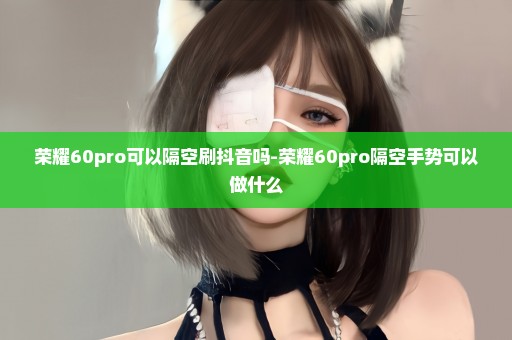 荣耀60pro可以隔空刷抖音吗-荣耀60pro隔空手势可以做什么