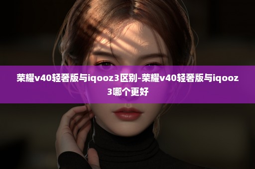荣耀v40轻奢版与iqooz3区别-荣耀v40轻奢版与iqooz3哪个更好