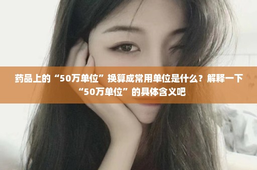 药品上的“50万单位”换算成常用单位是什么？解释一下“50万单位”的具体含义吧