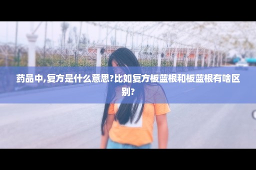 药品中,复方是什么意思?比如复方板蓝根和板蓝根有啥区别?