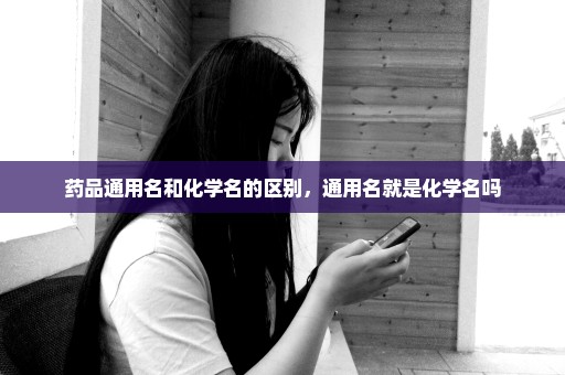 药品通用名和化学名的区别，通用名就是化学名吗
