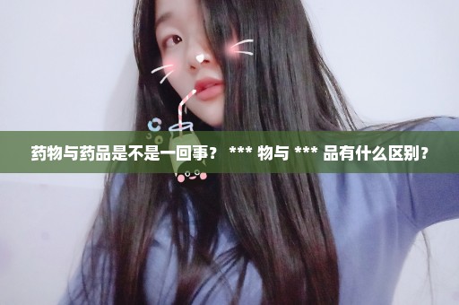 药物与药品是不是一回事？ *** 物与 *** 品有什么区别？