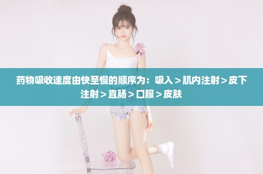 药物吸收速度由快至慢的顺序为：吸入＞肌内注射＞皮下注射＞直肠＞口服＞皮肤