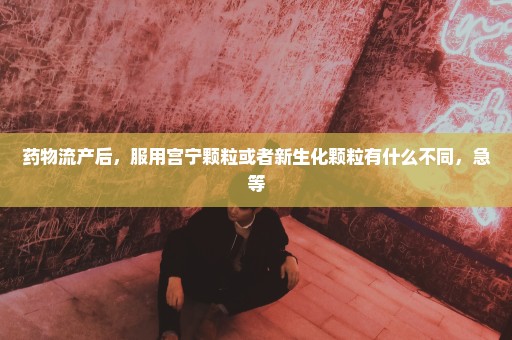 药物流产后，服用宫宁颗粒或者新生化颗粒有什么不同，急等