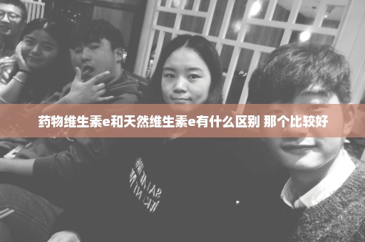 药物维生素e和天然维生素e有什么区别 那个比较好