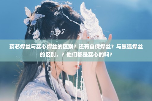 药芯焊丝与实心焊丝的区别？还有自保焊丝？与氩弧焊丝的区别，？他们都是实心的吗？