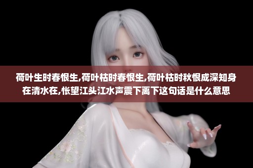 荷叶生时春恨生,荷叶枯时春恨生,荷叶枯时秋恨成深知身在清水在,怅望江头江水声震下离下这句话是什么意思