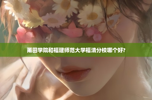 莆田学院和福建师范大学福清分校哪个好?