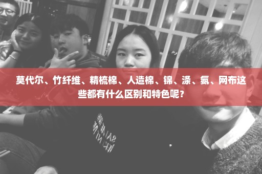 莫代尔、竹纤维、精梳棉、人造棉、锦、涤、氨、网布这些都有什么区别和特色呢？