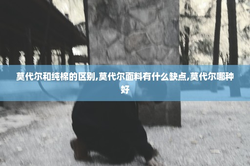 莫代尔和纯棉的区别,莫代尔面料有什么缺点,莫代尔哪种好