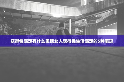 获得性满足有什么表现女人获得性生活满足的5种表现