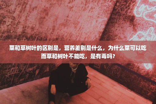 菜和草树叶的区别是，营养差别是什么，为什么菜可以吃而草和树叶不能吃，是有毒吗？