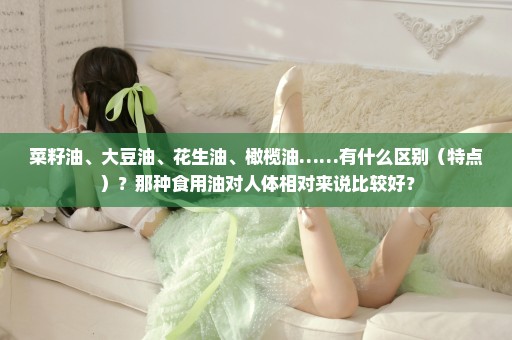 菜籽油、大豆油、花生油、橄榄油……有什么区别（特点）？那种食用油对人体相对来说比较好？