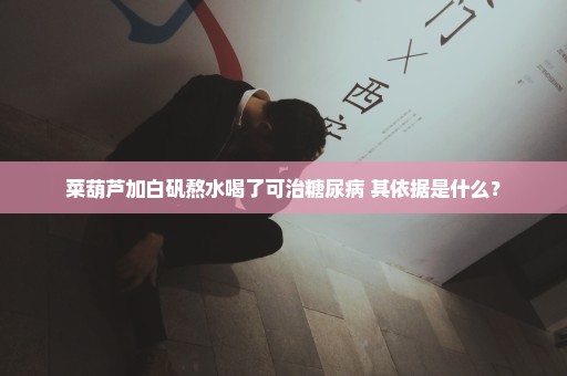 菜葫芦加白矾熬水喝了可治糖尿病 其依据是什么？