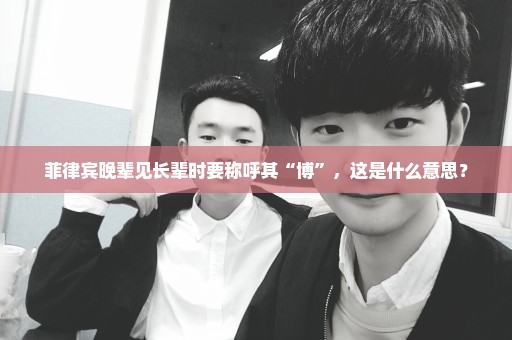菲律宾晚辈见长辈时要称呼其“博”，这是什么意思？