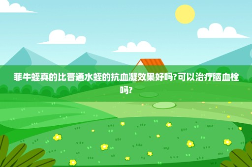 菲牛蛭真的比普通水蛭的抗血凝效果好吗?可以治疗脑血栓吗?