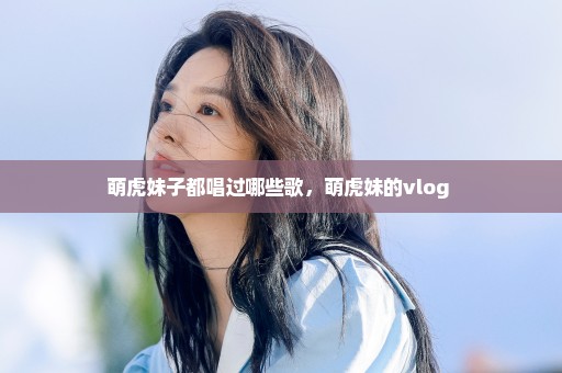 萌虎妹子都唱过哪些歌，萌虎妹的vlog 