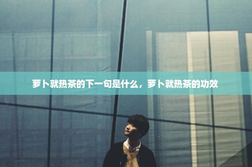 萝卜就热茶的下一句是什么，萝卜就热茶的功效 