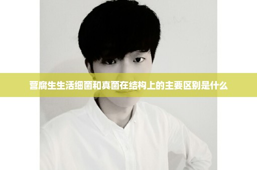 营腐生生活细菌和真菌在结构上的主要区别是什么