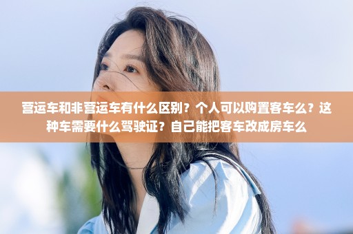 营运车和非营运车有什么区别？个人可以购置客车么？这种车需要什么驾驶证？自己能把客车改成房车么