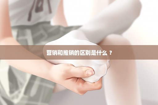 营销和推销的区别是什么 ？