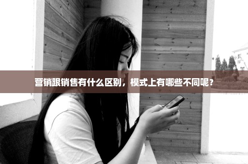 营销跟销售有什么区别，模式上有哪些不同呢？