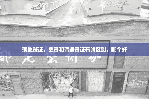 落地签证，免签和普通签证有啥区别，哪个好