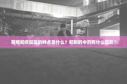 葛根和绞股蓝的特点是什么？和别的中药有什么区别？