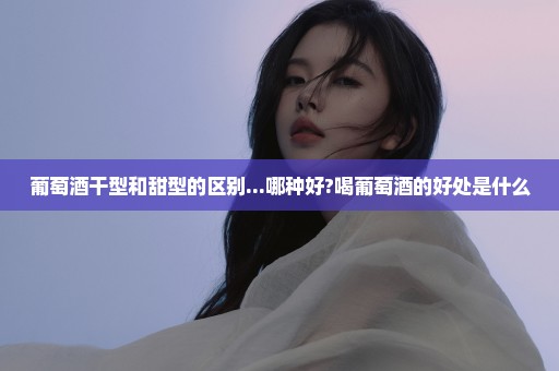 葡萄酒干型和甜型的区别...哪种好?喝葡萄酒的好处是什么