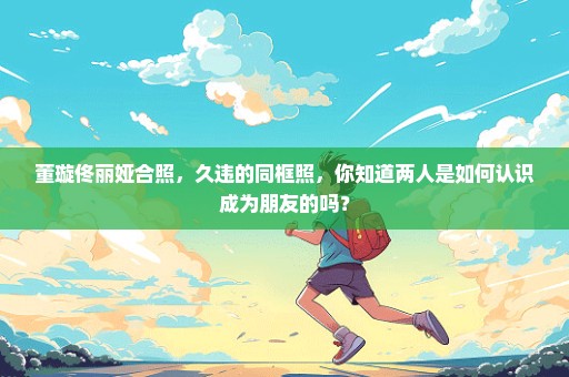 董璇佟丽娅合照，久违的同框照，你知道两人是如何认识成为朋友的吗？