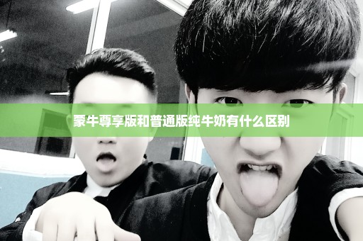 蒙牛尊享版和普通版纯牛奶有什么区别