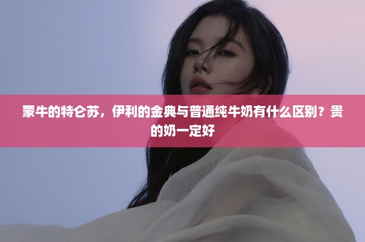 蒙牛的特仑苏，伊利的金典与普通纯牛奶有什么区别？贵的奶一定好
