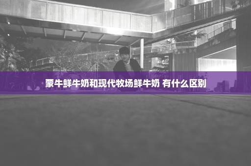 蒙牛鲜牛奶和现代牧场鲜牛奶 有什么区别