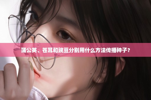 蒲公英、苍耳和豌豆分别用什么方法传播种子？