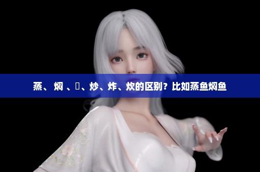 蒸、 焖 、焗、炒、炸、炊的区别？比如蒸鱼焖鱼