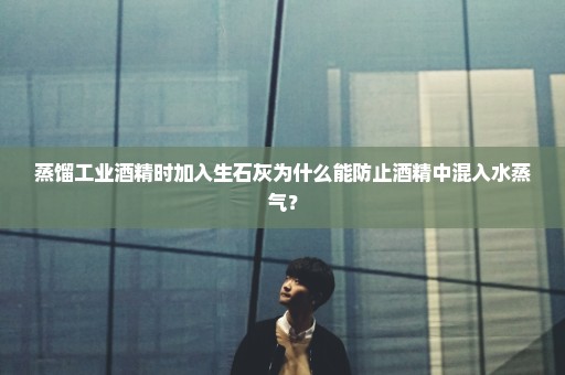 蒸馏工业酒精时加入生石灰为什么能防止酒精中混入水蒸气？